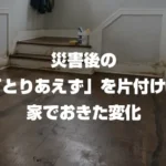 地震後の「とりあえず」を片付けた家で起きた変化