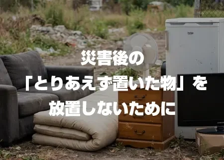 災害後の「とりあえず置いた物」を放置しないために